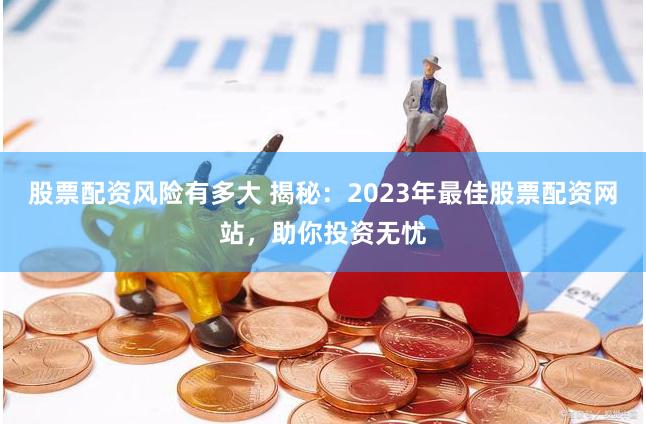 股票配资风险有多大 揭秘：2023年最佳股票配资网站，助你投资无忧