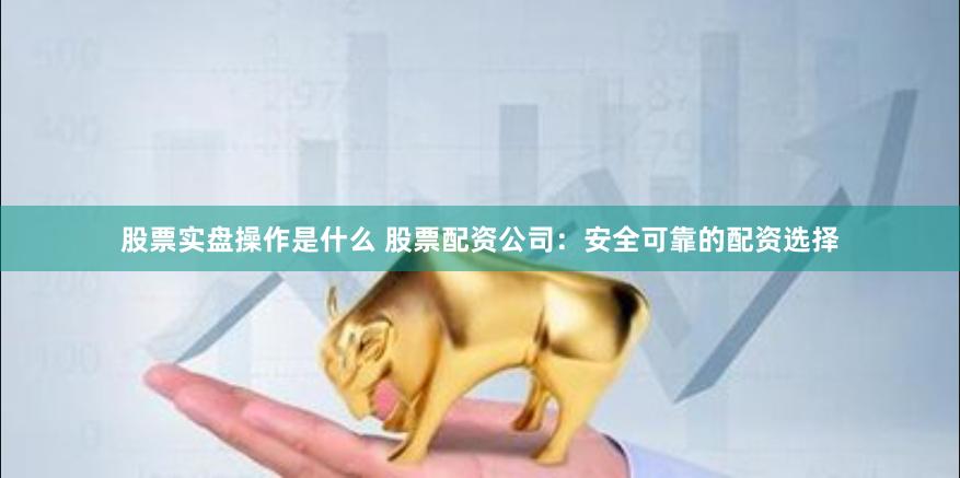 股票实盘操作是什么 股票配资公司：安全可靠的配资选择