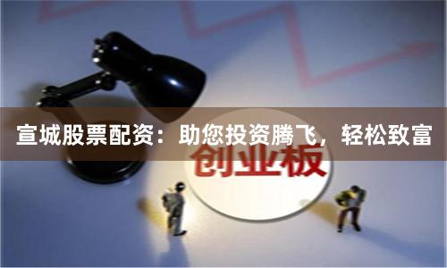 宣城股票配资：助您投资腾飞，轻松致富