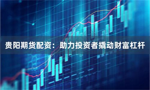 贵阳期货配资:助力投资者撬动财富杠杆