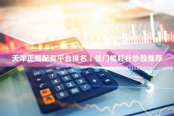 天津正规配资平台排名｜低门槛杠杆炒股推荐